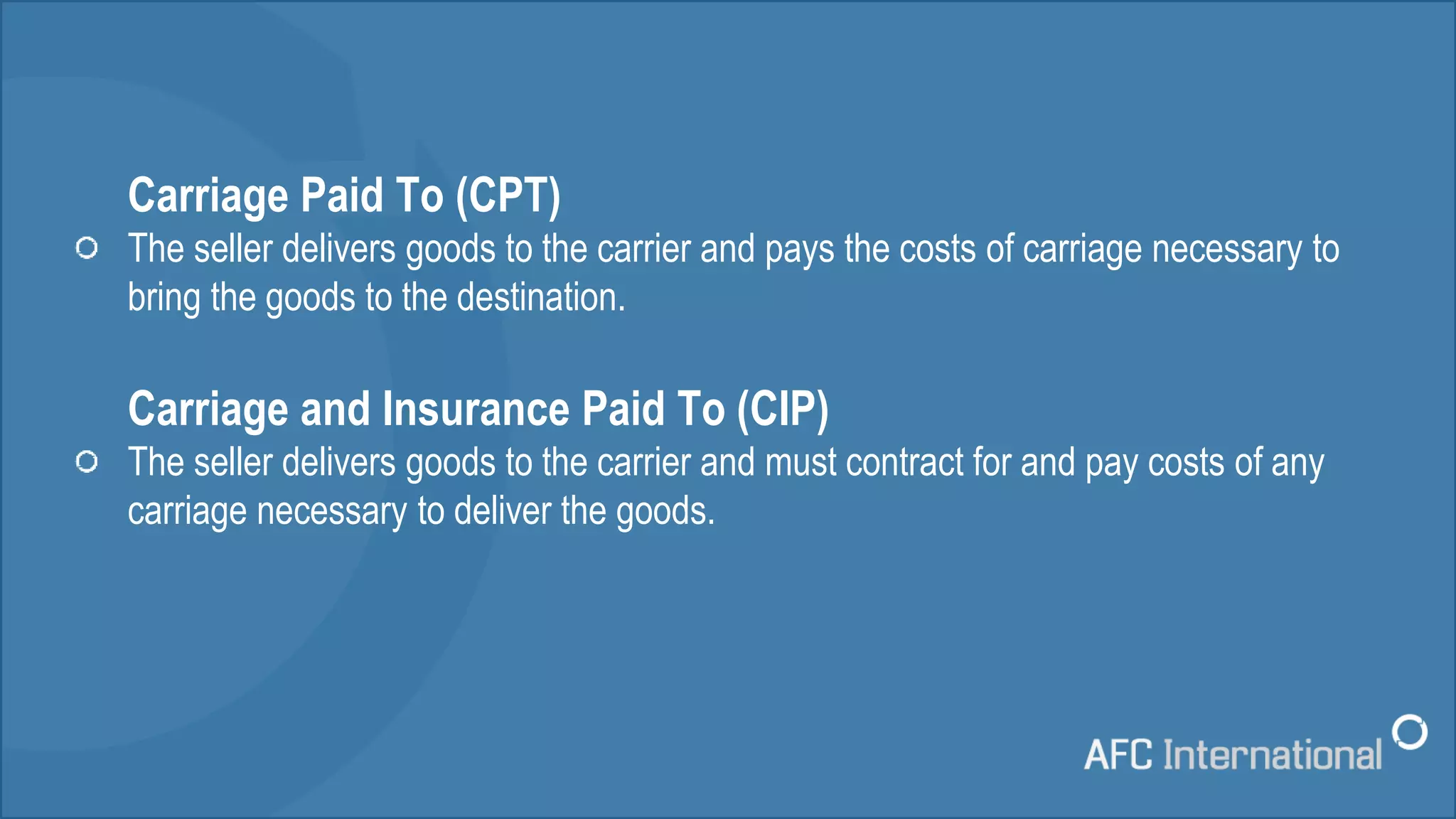 Carriage Paid To (CPT)
The seller delivers goods to the carrier and pays the costs of carriage necessary to
bring the goods to the destination.
Carriage and Insurance Paid To (CIP)
The seller delivers goods to the carrier and must contract for and pay costs of any
carriage necessary to deliver the goods.
 