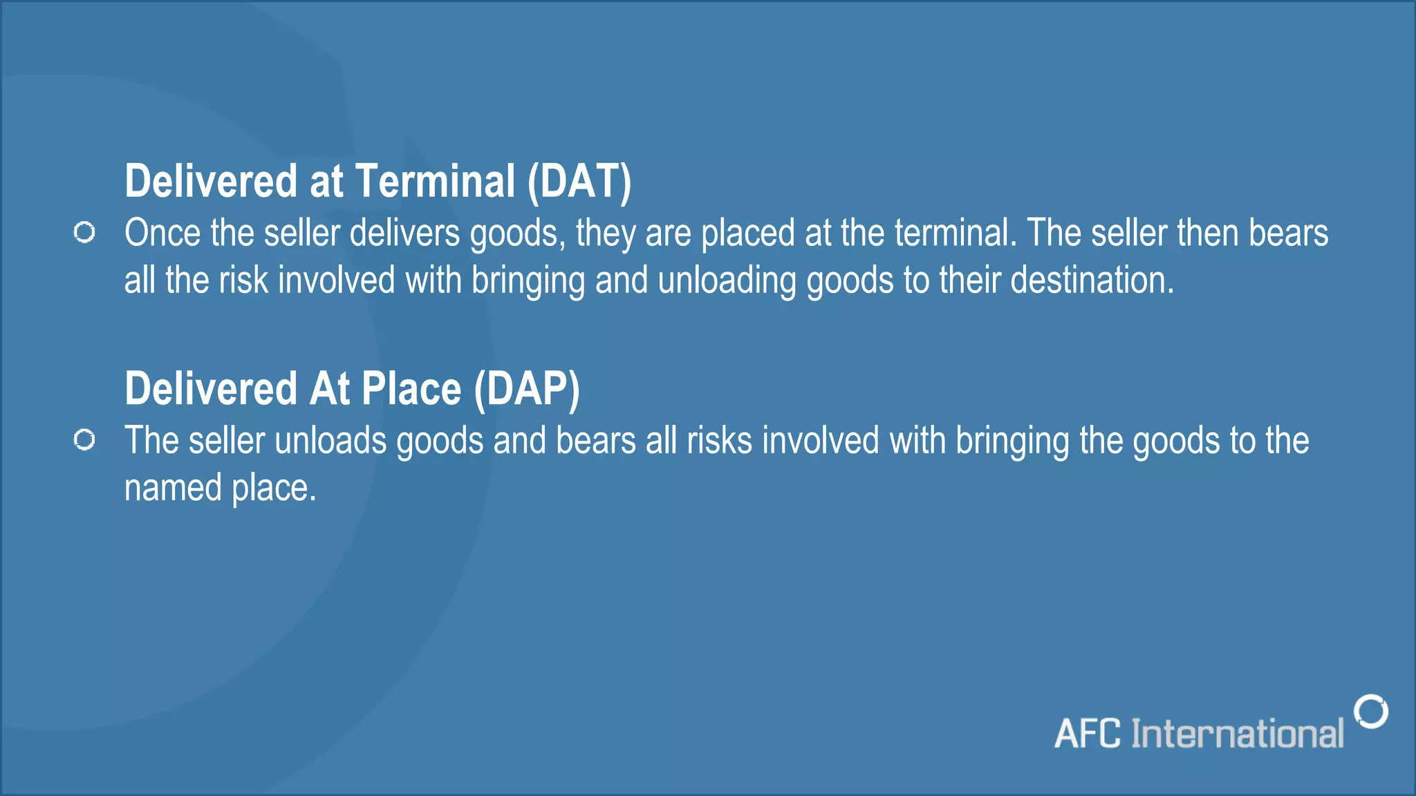 Delivered at Terminal (DAT)
Once the seller delivers goods, they are placed at the terminal. The seller then bears
all the risk involved with bringing and unloading goods to their destination.
Delivered At Place (DAP)
The seller unloads goods and bears all risks involved with bringing the goods to the
named place.
 