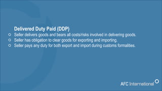 Delivered Duty Paid (DDP)
Seller delivers goods and bears all costs/risks involved in delivering goods.
Seller has obligat...