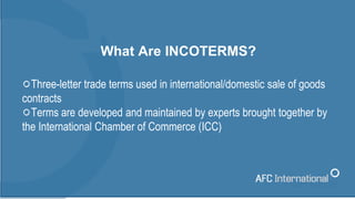 What Are INCOTERMS?
Three-letter trade terms used in international/domestic sale of goods
contracts
Terms are developed an...