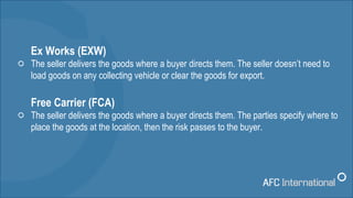 Ex Works (EXW)
The seller delivers the goods where a buyer directs them. The seller doesn’t need to
load goods on any coll...