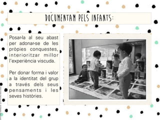 Posar-la al seu abast
per adonar-se de les
pròpies conquestes,
interioritzar millor
l’experiència viscuda.
Per donar forma i valor
a la identitat del grup
a través dels seus
pensaments i les
seves històries.
Documentam pels infants:
 