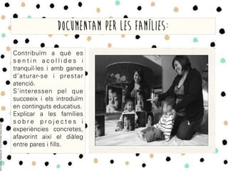 Contribuïm a què es
s e n t i n a c o l l i d e s i
tranquil·les i amb ganes
d’aturar-se i prestar
atenció.
S’interessen pel que
succeeix i els introduïm
en continguts educatius.
Explicar a les famílies
s o b r e p r o j e c t e s i
experiències concretes,
afavorint així el diàleg
entre pares i fills.
Documentam per les famílies:
 