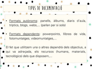 •  Formats autònoms: panells, àlbums, diaris d'aula,
tríptics, blogs, webs,... (parlen per si sols)
•  Formats dependents: powerpoints, llibres de vida,
fotomuntatges, videomuntatges,...
El fet que utilitzem una o altres dependrà dels objectius, a
qui va adreçada, els recursos (humans, materials,
tecnològics) dels que disposem,...
Tipus de documentació
 