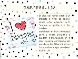 El blog sol néixer arran d’un
projecte a nivell de centre,
sobre com apropar més
l’escola al poble i a les
famílies.
Inicialment el bloc s’emprava
com a diari persona o
quadern d’anortacions on la
gent deixava constància del
seu dia a dia. S’ha actualitzat
fins a arribar al que coneixem
avui en dia.
Formats autònoms: blogs
 
