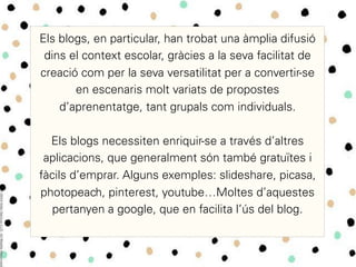 Els blogs, en particular, han trobat una àmplia difusió
dins el context escolar, gràcies a la seva facilitat de
creació com per la seva versatilitat per a convertir-se
en escenaris molt variats de propostes
d’aprenentatge, tant grupals com individuals.
Els blogs necessiten enriquir-se a través d’altres
aplicacions, que generalment són també gratuïtes i
fàcils d’emprar. Alguns exemples: slideshare, picasa,
photopeach, pinterest, youtube…Moltes d’aquestes
pertanyen a google, que en facilita l’ús del blog.	
  
 