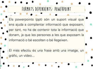 Els powerpoints (ppt) són un suport visual que
ens ajuda a complentar informació que exposam,
per tant, no ha de contenir tota la informació que
donam, ja que les persones a les que exposam la
informació o bé escolten o bé llegeixen.
El més efectiu és una frase amb una imatge, un
gràfic, un vídeo...
Formats dependents: powerpoint
 