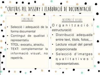 CONTINGUT
•  Selecció i adequació de la
forma documental
•  Contingut de qualitat i
representatiu
•  TÍTOL: evocatiu, atractiu.
•  TEXT: complementar la
informació visual, no
repetir-la.
CRITERIS PEL DISSENY I ELABORACIÓ DE DOCUMENTACIÓ
INFORMACIÓ VISUAL
O r g a n i t z a c i ó i
estructuració:
•  Distribució adequada
entre text, títols, fotos,...
•  Lectura visual del panell
proporcionada
•  Selecció d'imatges
q u a l i t a t i v e s i
representatives.
 