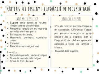 INFORMACIÓ ESTÈTICA
•  Suport amb tonalitat neutre,
l’important és el contingut.
•  Proporció: relació de les mesures
entre les distintes parts.
•  Estructura: distància,
•  Harmonia: contrast, combinar
colors.
•  Claredat
•  Relació entre imatge i text.
Atenció a:
•  Mida dels panells i de les imatges
•  Tipus de suports i d’imatges
•  Tipus de text i lletres
CRITERIS PEL DISSENY I ELABORACIÓ DE DOCUMENTACIÓ
UBICACIÓ I SUPORT
•  S’ha de tenir en compte l’espai a
on s’exposen. Diferenciar l’espai
per plafons adreçats al grup
classe dels espais per a
l’exposició de plafons generals,
adreçats a totes les famílies i
infants.
•  Qualitat dels suports.
 