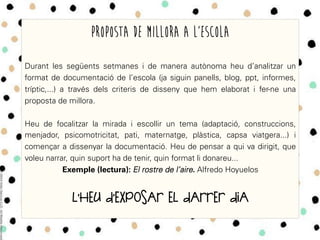 Proposta de Millora a l’escola
Durant les següents setmanes i de manera autònoma heu d’analitzar un
format de documentació de l’escola (ja siguin panells, blog, ppt, informes,
tríptic,...) a través dels criteris de disseny que hem elaborat i fer-ne una
proposta de millora.
Heu de focalitzar la mirada i escollir un tema (adaptació, construccions,
menjador, psicomotricitat, pati, maternatge, plàstica, capsa viatgera...) i
començar a dissenyar la documentació. Heu de pensar a qui va dirigit, que
voleu narrar, quin suport ha de tenir, quin format li donareu...
Exemple (lectura): El rostre de l’aire. Alfredo Hoyuelos
L’HEU D’EXPOSAR EL DARRER DIA
 