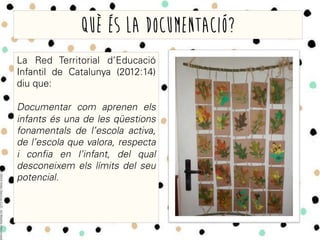Què és la documentació?
La Red Territorial d’Educació
Infantil de Catalunya (2012:14)
diu que:
Documentar com aprenen els
infants és una de les qüestions
fonamentals de l’escola activa,
de l’escola que valora, respecta
i confia en l’infant, del qual
desconeixem els límits del seu
potencial.
 