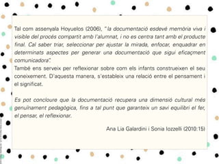 Tal com assenyala Hoyuelos (2006), “la documentació esdevé memòria viva i
visible del procés compartit amb l'alumnat, i no es centra tant amb el producte
final. Cal saber triar, seleccionar per ajustar la mirada, enfocar, enquadrar en
determinats aspectes per generar una documentació que sigui eficaçment
comunicadora”.
També ens serveix per reflexionar sobre com els infants construeixen el seu
coneixement. D'aquesta manera, s'estableix una relació entre el pensament i
el significat.
Es pot concloure que la documentació recupera una dimensió cultural més
genuïnament pedagògica, fins a tal punt que garanteix un savi equilibri el fer,
el pensar, el reflexionar.
Ana Lia Galardini i Sonia Iozzelli (2010:15)
 