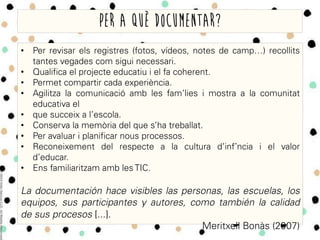 •  Per revisar els registres (fotos, vídeos, notes de camp…) recollits
tantes vegades com sigui necessari.
•  Qualifica el projecte educatiu i el fa coherent.
•  Permet compartir cada experiència.
•  Agilitza la comunicació amb les fam’lies i mostra a la comunitat
educativa el
•  que succeix a l’escola.
•  Conserva la memòria del que s’ha treballat.
•  Per avaluar i planificar nous processos.
•  Reconeixement del respecte a la cultura d’infˆncia i el valor
d’educar.
•  Ens familiaritzam amb les TIC.
La documentación hace visibles las personas, las escuelas, los
equipos, sus participantes y autores, como también la calidad
de sus procesos [...].
Meritxell Bonàs (2007)
Per a què documentar?
 