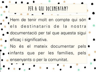 Hem de tenir molt en compte qui són
e l s d e s t i n a t a r i s d e l a n o s t r a
documentació per tal que aquesta sigui
eficaç i significativa.
No és el mateix documentar pels
infants que per les famílies, pels
ensenyants o per la comunitat.
Per a qui documentam?
 