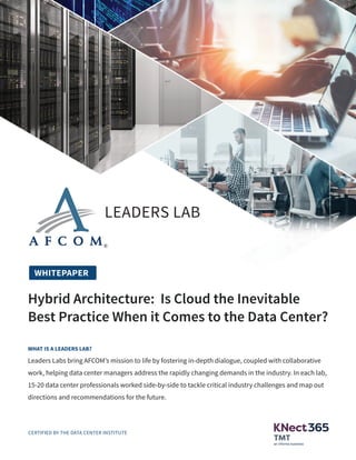LEADERS LAB
Is Cloud the Inevitable Best Practice When it Comes to the Data Center?
Hybrid Architecture: Is Cloud the Inevitable
Best Practice When it Comes to the Data Center?
LEADERS LAB
WHITEPAPER
WHAT IS A LEADERS LAB?
Leaders Labs bring AFCOM’s mission to life by fostering in-depth dialogue, coupled with collaborative
work, helping data center managers address the rapidly changing demands in the industry. In each lab,
15-20 data center professionals worked side-by-side to tackle critical industry challenges and map out
directions and recommendations for the future.
CERTIFIED BY THE DATA CENTER INSTITUTE
 