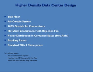 Slab Floor Air Curtain System 100% Outside Air Economizers Hot Aisle Containment with Rejection Fan Power Distribution in Contained Space (Hot Aisle) Blanking Panels Standard 208v 3 Phase power Very efficient design –  Hot air contained and rejected Heat load from PDU contained in Hot Aisle Server load more efficient using 208v power Higher Density Data Center Design 