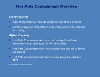 Hot Aisle Containment Overview Energy Savings Aisle containment can provide energy savings of 30% or more 1  Increase supply air temperature to decrease power consumption for cooling.  Higher Capacity Hot Aisle Containment with external cooling (Outside Air Economizers) can cool up to 20 kW per cabinet Hot Aisle Containment with heat rejection can cool up to 30 kW per cabinet Hot Aisle Containment with server intake temp. Increased to  78°F  1 Gartner Research Report – 10/27/2008 