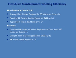 Hot Aisle Containment Cooling Efficiency How Much Can You Cool? Average Data Center Designed for 85 Watts per Square Ft. Requires 60 Tons of Cooling (based on 2500 sq. ft.) Typical 65°F with a dead band of +/- 2 ° Example Contained Hot Aisle with Heat Rejection can Cool up to 220 Watts per Square Ft. Using 60 Tons of Cooling (based on 2500 sq. ft.) 78°F with a dead band of +/- 5° 