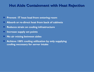 Prevent  IT heat load from entering room Absorb or re-direct heat from back of cabinets Reduces strain on cooling infrastructure Increase supply set points No air mixing between aisles Achieve 100% cooling utilization by only supplying cooling necessary for server intake Hot Aisle Containment with Heat Rejection 