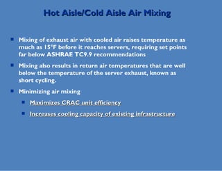 Mixing of exhaust air with cooled air raises temperature as much as 15°F before it reaches servers, requiring set points far below ASHRAE TC9.9 recommendations Mixing also results in return air temperatures that are well below the temperature of the server exhaust, known as short cycling. Minimizing air mixing Maximizes CRAC unit efficiency Increases cooling capacity of existing infrastructure Hot Aisle/Cold Aisle Air Mixing 