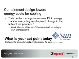 Containment   design lowers energy costs for cooling “ Data center managers can save 4% in energy costs for every degree of upward change in the ambient temperature.” Mark Monroe, Director of Sustainable Computing at Sun Microsystems What is your set-point today? (the lower the temperature set-point the greater the potential savings) 