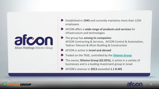 3
Established in 1945 and currently maintains more than 1250
employees
AFCON offers a wide range of products and services for
infrastructure and technologies
The group has among its companies:
AFCON Contracting & Services, AFCON Control & Automation,
Tadiran Telecom & Afcon Building & Construction
AFCON is active in Israel and abroad
Traded on the TASE, controlled by the Shlomo Group
The owner, Shlomo Group (62.02%), is active in a variety of
businesses and is a leading investment group in Israel
AFCON’s revenue in 2013 exceeded 1.1 B.NIS
 