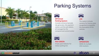 3131
Parking Systems
Off Street
Parking System
Includes entrance barcode
slip generator, the payment
station and the exit station,
all managed by the
computerized control center
LPR
The system includes
cameras for license plate
recognition to expedite
the evacuation of the
vehicles
RED-GREEN
Empty spot indicator for
indoor parking lots
OPERATION
ISRAEL & multiple
USA locations
 