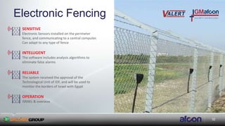 32
Electronic Fencing
SENSITIVE
Electronic Sensors installed on the perimeter
fence, and communicating to a central computer.
Can adapt to any type of fence
INTELLIGENT
The software includes analysis algorithms to
eliminate false alarms
RELIABLE
The system received the approval of the
Technological Unit of IDF, and will be used to
monitor the borders of Israel with Egypt
OPERATION
ISRAEL & overseas
 