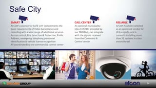 34
Safe City
SMART
AFCON’s solution for SAFE CITY complements the
basic requirements of Video Surveillance and
recording with a wide range of additional services.
Access control, Fire detection & Protection, Public
Address, emergency telephony, personnel
identification & vehicle license recognition
All coordinated by one command & control center
CALL CENTER
An optional municipality
CALL CENTER, provided by
our TADIRAN, can integrate
with the signals received
from the Command &
Control center
RELIABLE
AFCON has been selected
as an approved vendor for
HLS projects, and is
currently installing more
than 35 systems in cities
around Israel
34
 