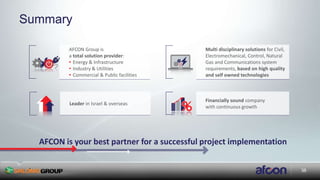 38
Summary
Leader in Israel & overseas
Financially sound company
with continuous growth
Multi disciplinary solutions for Civil,
Electromechanical, Control, Natural
Gas and Communications system
requirements, based on high quality
and self owned technologies
AFCON is your best partner for a successful project implementation
AFCON Group is
a total solution provider:
• Energy & Infrastructure
• Industry & Utilities
• Commercial & Public facilities
 