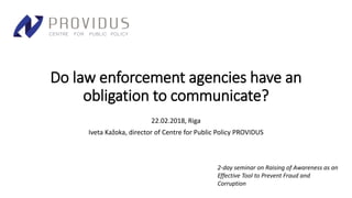 Do law enforcement agencies have an
obligation to communicate?
22.02.2018, Riga
Iveta Kažoka, director of Centre for Public Policy PROVIDUS
2-day seminar on Raising of Awareness as an
Effective Tool to Prevent Fraud and
Corruption
 