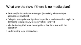 What are the risks if there is no media plan?
• False and/or inconsistent messages (especially when multiple
agencies are involved)
• Delays in info updates might lead to public speculations that might be
damaging to suspects/witnesses/victims involved
• Media starting their own investigations that interfere with the
operation
• Undermining legal proceedings
 