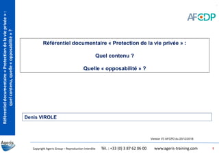 Référentieldocumentaire«Protectiondelavieprivée»:
quelcontenu,quelle«opposabilité»?
Copyright Ageris Group – Reproduction interdite Tél. : +33 (0) 3 87 62 06 00 www.ageris-training.com
Référentiel documentaire « Protection de la vie privée » :
Quel contenu ?
Quelle « opposabilité » ?
Version V3 AFCPD du 20/12/2018
Denis VIROLE
1
 