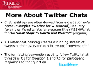 More About Twitter Chats 
• 
Chat hashtags are often derived from a chat sponsor’s name (example: #wbchat for WiseBread); industry (example: #creditchat); or program title (#SSHWchat for the Small Steps to Health and Wealth™ program) 
•A Twitter chat hashtag creates a running stream of tweets so that everyone can follow the “conversation” 
•The formatting convention used to follow Twitter chat threads is Q1 for Question 1 and A1 for participant responses to that question  