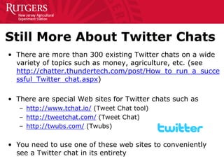Still More About Twitter Chats 
• 
There are more than 300 existing Twitter chats on a wide variety of topics such as money, agriculture, etc. (see http://chatter.thundertech.com/post/How_to_run_a_successful_Twitter_chat.aspx) 
• 
There are special Web sites for Twitter chats such as 
– 
http://www.tchat.io/ (Tweet Chat tool) 
– 
http://tweetchat.com/ (Tweet Chat) 
– 
http://twubs.com/ (Twubs) 
•You need to use one of these web sites to conveniently see a Twitter chat in its entirety  