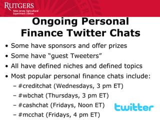 Ongoing Personal Finance Twitter Chats 
• 
Some have sponsors and offer prizes 
• 
Some have “guest Tweeters” 
• 
All have defined niches and defined topics 
• 
Most popular personal finance chats include: 
– 
#creditchat (Wednesdays, 3 pm ET) 
– 
#wbchat (Thursdays, 3 pm ET) 
– 
#cashchat (Fridays, Noon ET) 
– 
#mcchat (Fridays, 4 pm ET)  