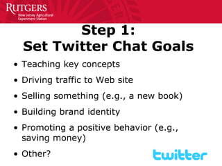 Step 1: Set Twitter Chat Goals 
• 
Teaching key concepts 
• 
Driving traffic to Web site 
• 
Selling something (e.g., a new book) 
• 
Building brand identity 
• 
Promoting a positive behavior (e.g., saving money) 
• 
Other?  