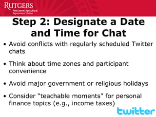Step 2: Designate a Date and Time for Chat 
• 
Avoid conflicts with regularly scheduled Twitter chats 
• 
Think about time zones and participant convenience 
• 
Avoid major government or religious holidays 
• 
Consider “teachable moments” for personal finance topics (e.g., income taxes)  