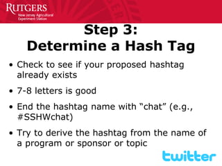 Step 3: Determine a Hash Tag 
• 
Check to see if your proposed hashtag already exists 
• 
7-8 letters is good 
• 
End the hashtag name with “chat” (e.g., #SSHWchat) 
• 
Try to derive the hashtag from the name of a program or sponsor or topic  