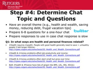 Step #4: Determine Chat Topic and Questions 
• 
Have an overall theme (e.g., health and wealth, saving money, reducing debt, frugal vacation tips) 
• 
Prepare 6-8 questions for a one-hour chat 
• 
Prepare responses to use in case chat response is slow 
Q1: In what ways are health and personal finances related? 
•#Health requires #wealth. People with good health generally need to save > unhealthy people 2 last longer lifetime: http://njaes.rutgers.edu/sshw/book/02_Health_and_Wealth_Connections.pdf 
•#Health & #money problems affect job productivity and income: http://njaes.rutgers.edu/sshw/book/02_Health_and_Wealth_Connections.pdf 
•#Health & #money problems often start small but grow over time: http://njaes.rutgers.edu/sshw/book/02_Health_and_Wealth_Connections.pdf 
•Both #health & #finance have lots of jargon like BMI, LDL, IRA, 401(k): http://njaes.rutgers.edu/sshw/book/02_Health_and_Wealth_Connections.pdf  