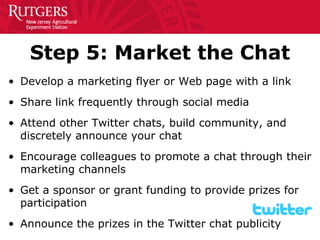 Step 5: Market the Chat 
• 
Develop a marketing flyer or Web page with a link 
• 
Share link frequently through social media 
• 
Attend other Twitter chats, build community, and discretely announce your chat 
• 
Encourage colleagues to promote a chat through their marketing channels 
• 
Get a sponsor or grant funding to provide prizes for participation 
• 
Announce the prizes in the Twitter chat publicity  