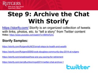 Step 9: Archive the Chat With Storify 
https://storify.com/ Storify is an organized collection of tweets with links, photos, etc. to “tell a story” from Twitter content 
Video: https://www.youtube.com/watch?v=l9iHniFjiVc 
Storify Samples: 
https://storify.com/RutgersNJAES/small-steps-to-health-and-wealth 
https://storify.com/RutgersSEBS/cook-douglass-community-day-2014-at-rutgers 
https://storify.com/wisebread/how-are-you-saving-for-retirement 
https://storify.com/JerryBuchko/mcpd2014-twitter-chat-archive-1  