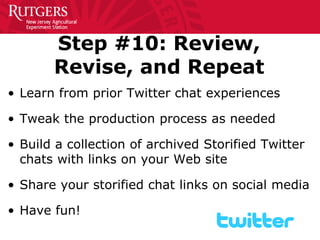 Step #10: Review, Revise, and Repeat 
• 
Learn from prior Twitter chat experiences 
• 
Tweak the production process as needed 
• 
Build a collection of archived Storified Twitter chats with links on your Web site 
• 
Share your storified chat links on social media 
• 
Have fun!  