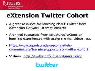 eXtension Twitter Cohort 
• 
A great resource for learning about Twitter from eXtension Network Literacy experts 
• 
Archived resources from structured eXtension learning experiences with assignments, videos, etc. 
• 
http://www.ag.ndsu.edu/agcomm/lets- communicate/learning-opportunity-twitter-cohort 
• 
Videos: http://twittercohort.wordpress.com/  