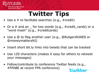 8 
Twitter Tips 
• 
Use a # to facilitate searches (e.g., #credit) 
• 
Or a # and an _ for two words (e.g., #credit_cards) or a “word mash” (e.g., #creditcards) 
• 
Use a @ to flag another user (e.g., @RutgersNJAES or @moneymattersNJ) 
• 
Insert short bit.ly links into tweets that can be tracked 
• 
Use 120 characters (makes it easy for others to retweet your messages) 
• 
Follow/contribute to conference Twitter feeds (e.g., #FPABE at recent FPA conference)  