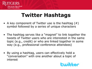 Twitter Hashtags 
• 
A key component of Twitter use is the hashtag (#) symbol followed by a series of unique characters 
• 
The hashtag serves like a “magnet” to link together the tweets of Twitter users who are interested in the same topic (e.g., credit) or who are linked together in some way (e.g., professional conference attendees) 
• 
By using a hashtag, users can effectively hold a “conversation” with one another about a topic of interest  