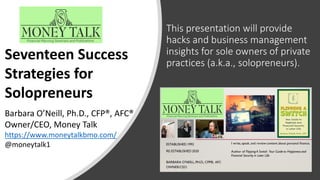 This presentation will provide
hacks and business management
insights for sole owners of private
practices (a.k.a., solopreneurs).
Seventeen Success
Strategies for
Solopreneurs
Barbara O’Neill, Ph.D., CFP®, AFC®
Owner/CEO, Money Talk
https://www.moneytalkbmo.com/
@moneytalk1
 