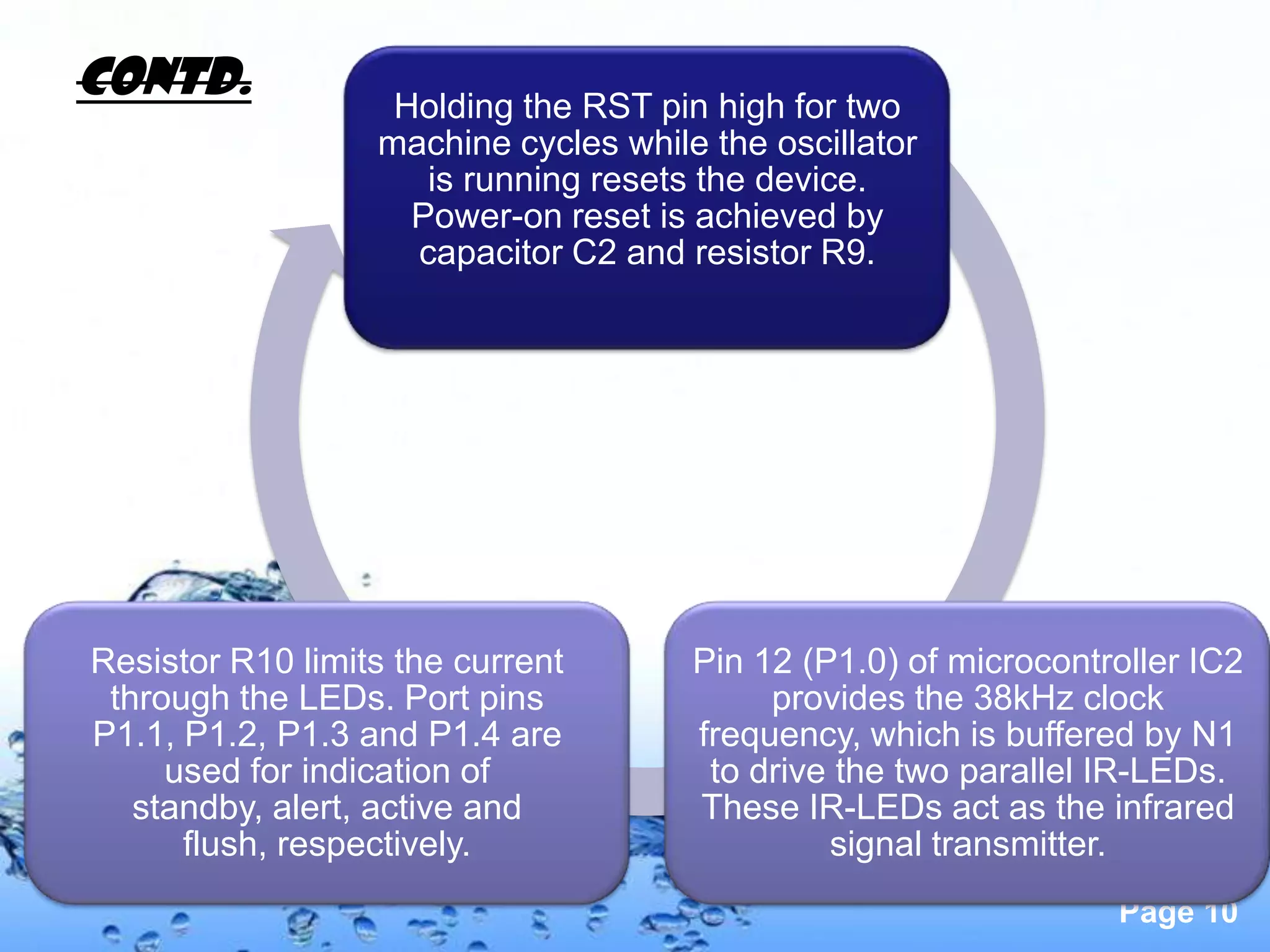 Contd.             Holding the RST pin high for two
                  machine cycles while the oscillator
                     is running resets the device.
                    Power-on reset is achieved by
                    capacitor C2 and resistor R9.




Resistor R10 limits the current       Pin 12 (P1.0) of microcontroller IC2
 through the LEDs. Port pins               provides the 38kHz clock
P1.1, P1.2, P1.3 and P1.4 are         frequency, which is buffered by N1
     used for indication of            to drive the two parallel IR-LEDs.
   standby, alert, active and         These IR-LEDs act as the infrared
      flush, respectively.                     signal transmitter.
                                                                 Page 10
 