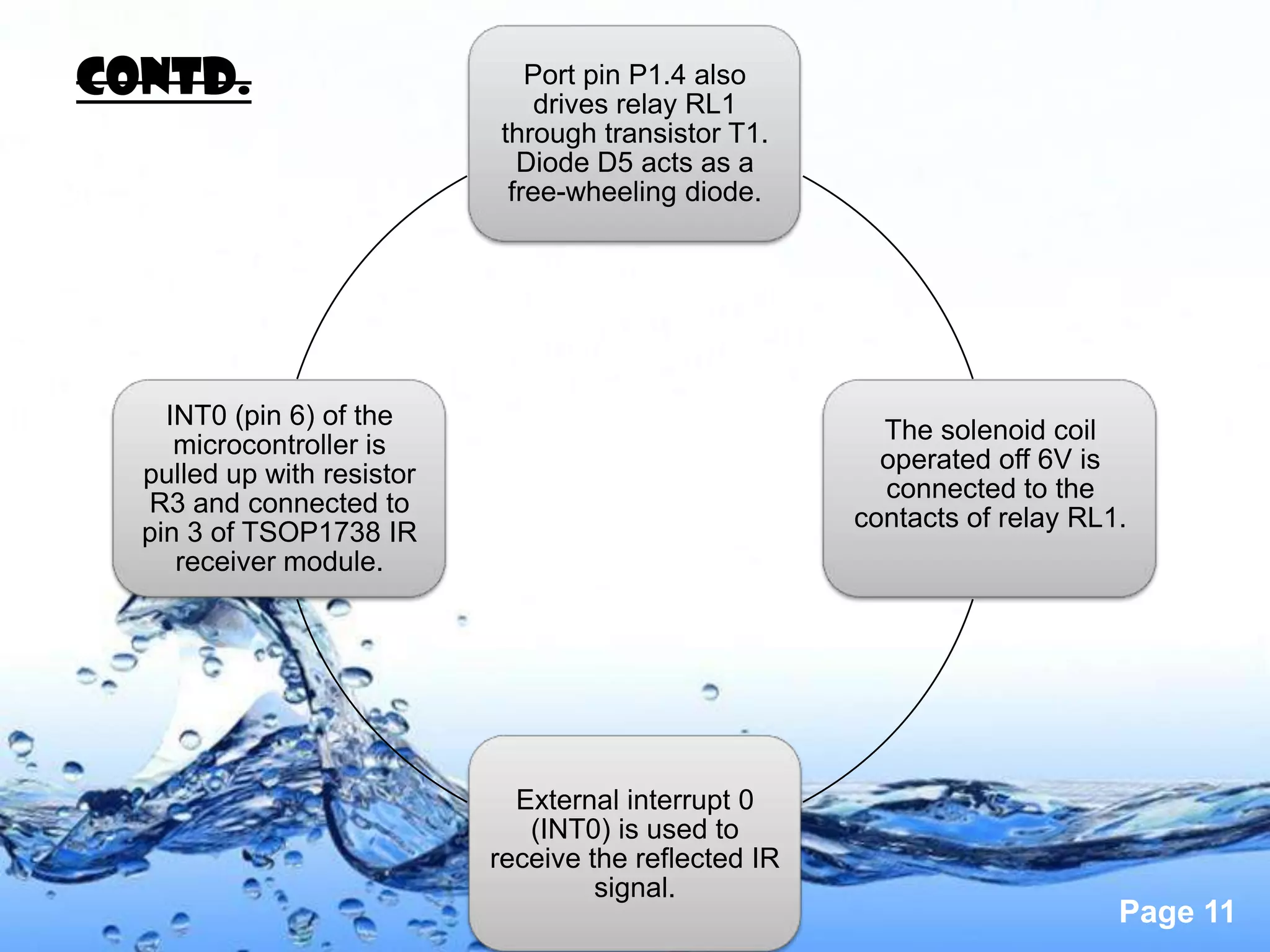 Contd.                         Port pin P1.4 also
                                drives relay RL1
                            through transistor T1.
                              Diode D5 acts as a
                             free-wheeling diode.




    INT0 (pin 6) of the
                                                         The solenoid coil
     microcontroller is
                                                         operated off 6V is
  pulled up with resistor
                                                         connected to the
  R3 and connected to
                                                       contacts of relay RL1.
  pin 3 of TSOP1738 IR
     receiver module.




                              External interrupt 0
                               (INT0) is used to
                            receive the reflected IR
                                     signal.
                                                                            Page 11
 