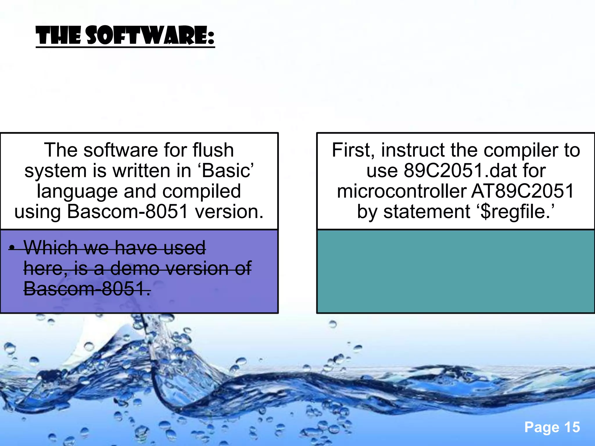 The software:



   The software for flush       First, instruct the compiler to
 system is written in ‘Basic’       use 89C2051.dat for
  language and compiled         microcontroller AT89C2051
using Bascom-8051 version.         by statement ‘$regfile.’
• Which we have used
  here, is a demo version of
  Bascom-8051.




                                                       Page 15
 